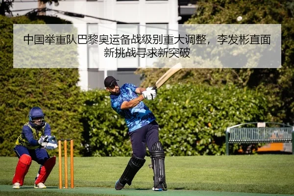 中国举重队巴黎奥运备战级别重大调整，李发彬直面新挑战寻求新突破